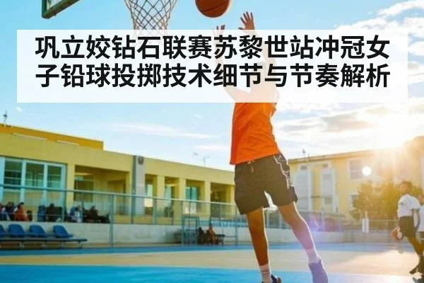巩立姣钻石联赛苏黎世站冲冠女子铅球投掷技术细节与节奏解析