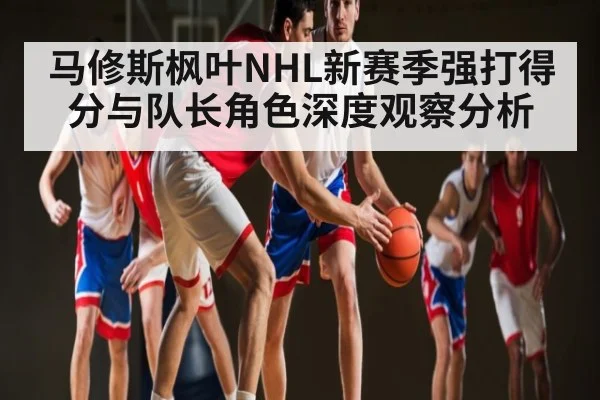 马修斯枫叶NHL新赛季强打得分与队长角色深度观察分析