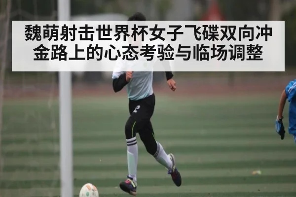 魏萌射击世界杯女子飞碟双向冲金路上的心态考验与临场调整