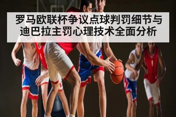 罗马欧联杯争议点球判罚细节与迪巴拉主罚心理技术全面分析