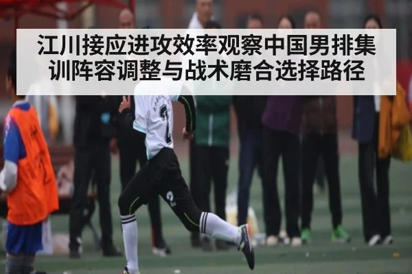 江川接应进攻效率观察中国男排集训阵容调整与战术磨合选择路径